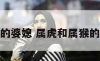 属虎和属猴的婆媳 属虎和属猴的婆媳合不合