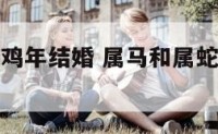 属马和属蛇鸡年结婚 属马和属蛇鸡年结婚怎么样