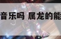 属龙人适合做音乐吗 属龙的能做什么意生意好