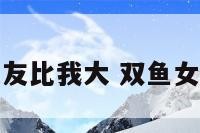 双鱼座女女友比我大 双鱼女越大越御姐