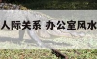 办公室风水人际关系 办公室风水应该坐在什么位置