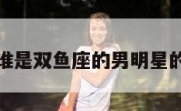 包含谁是双鱼座的男明星的词条