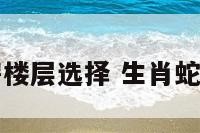 生肖属蛇买房楼层选择 生肖蛇买房适合楼层