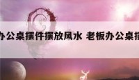 老板办公桌摆件摆放风水 老板办公桌摆件讲究