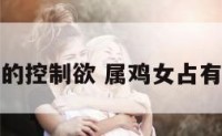属鸡女的控制欲 属鸡女占有欲强吗