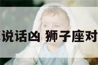 狮子座对你说话凶 狮子座对你说话凶吗