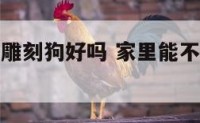 家里客厅摆雕刻狗好吗 家里能不能摆放狗的雕塑好吗?