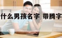 名字带腾叫什么男孩名字 带腾字的男孩名字大全