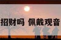 佩戴观音能招财吗 佩戴观音有什么好处