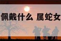 属蛇女性适合佩戴什么 属蛇女性适合佩戴什么手串