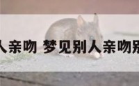 解梦别人亲吻 梦见别人亲吻别人的嘴