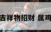 属鸡带什么吉祥物招财 属鸡的带什么好