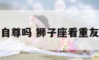 狮子座看重自尊吗 狮子座看重友情还是爱情