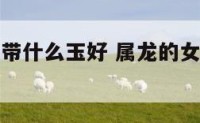属龙的女人带什么玉好 属龙的女人佩戴什么属相好