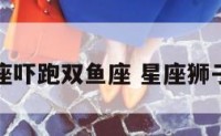 狮子座吓跑双鱼座 星座狮子双鱼