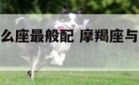 摩羯座与什么座最般配 摩羯座与什么座最般配男生