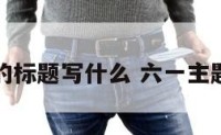 六一活动的标题写什么 六一主题活动标题