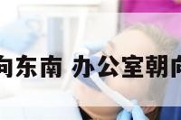 办公室朝向东南 办公室朝向东南好吗