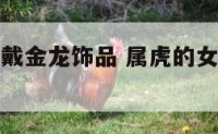 属虎的女人戴金龙饰品 属虎的女人戴金龙饰品可以吗