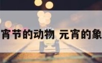 代表元宵节的动物 元宵的象征动物