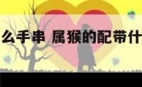 属猴配戴什么手串 属猴的配带什么吊坠招财转运