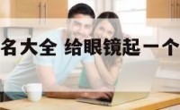 眼镜产品起名大全 给眼镜起一个响亮的商标名字