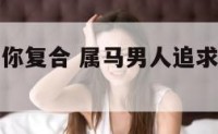 属马男人找你复合 属马男人追求女孩子的过程