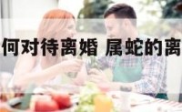 属蛇的人如何对待离婚 属蛇的离婚了还会有婚姻吗