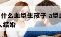 A型不能和什么血型生孩子 a型血不能和什么血型的人结婚