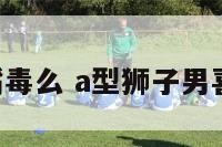 A型狮子男嘴毒么 a型狮子男喜欢什么类型
