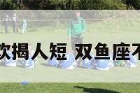 双鱼座不喜欢揭人短 双鱼座不喜欢解释吗