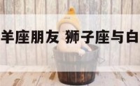 狮子座与白羊座朋友 狮子座与白羊座朋友关系