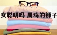 属鸡狮子座女聪明吗 属鸡的狮子女的智商高吗