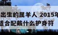 2015年出生的属羊人 2015年出生的属羊人适合配戴什么护身符