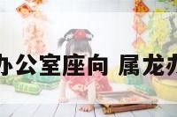 龙年生肖办公室座向 属龙办公室座位
