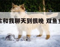 双鱼座女生和我聊天到很晚 双鱼女陪你聊到很晚