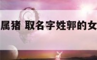 姓郭的女孩属猪 取名字姓郭的女孩儿的名字有哪些?