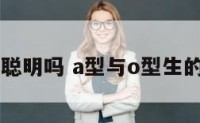 a型和o型聪明吗 a型与o型生的孩子智商