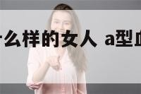 A型人喜欢什么样的女人 a型血喜欢什么血型的人