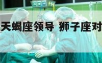 狮子座遇到天蝎座领导 狮子座对天蝎座一见钟情