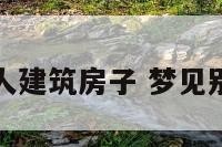 梦到别人建筑房子 梦见别人建房