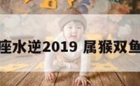 属猴双鱼座水逆2019 属猴双鱼座命最好