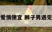 狮子男遇上爱情便宜 狮子男遇见真爱的状态