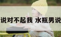 水瓶座男说对不起我 水瓶男说对不起你