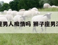 狮子座男人痴情吗 狮子座男深情吗