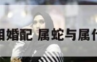 属蛇与各属相婚配 属蛇与属什么婚姻相配