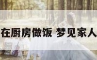 梦到家人在厨房做饭 梦见家人在做饭菜
