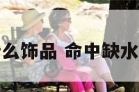 命里缺水戴什么饰品 命中缺水戴什么东西好