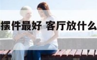 客厅放什么摆件最好 客厅放什么摆件最好风水