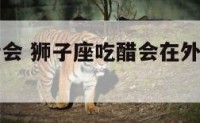 狮子座吃醋会 狮子座吃醋会在外面展示自己魅力吗